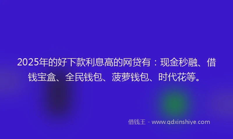 2025年的好下款利息高的网贷有：现金秒融、借钱宝盒、全民钱包、菠萝钱包、时代花等。