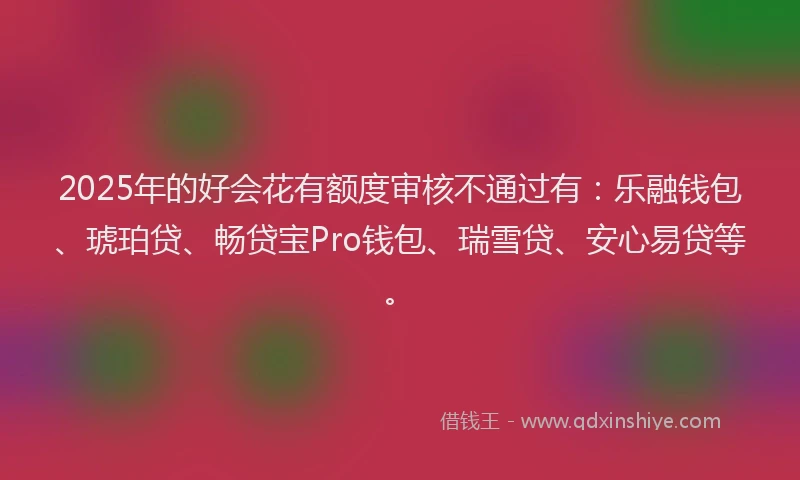 2025年的好会花有额度审核不通过有：乐融钱包、琥珀贷、畅贷宝Pro钱包、瑞雪贷、安心易贷等。
