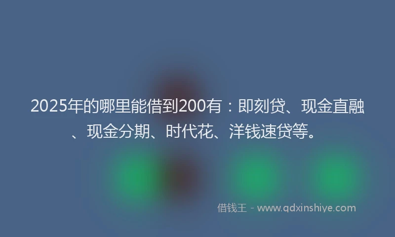 2025年的哪里能借到200有：即刻贷、现金直融、现金分期、时代花、洋钱速贷等。