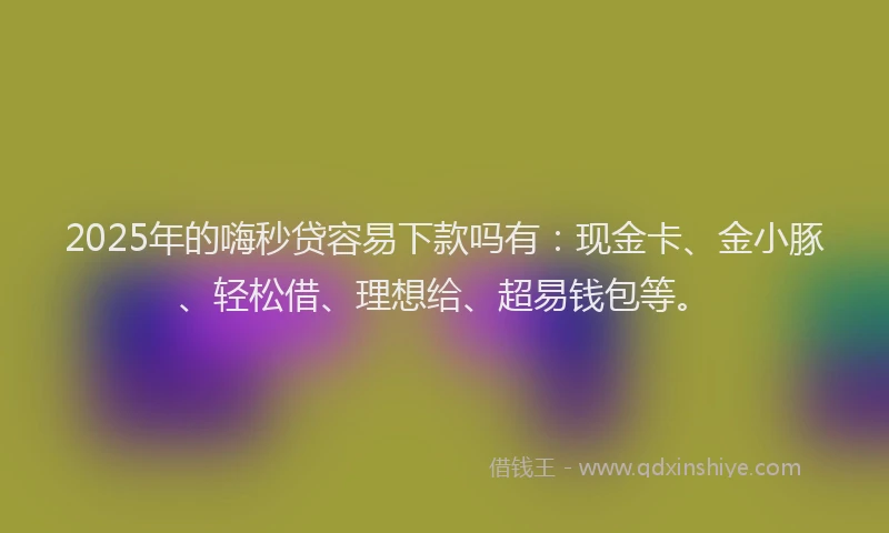 2025年的嗨秒贷容易下款吗有：现金卡、金小豚、轻松借、理想给、超易钱包等。