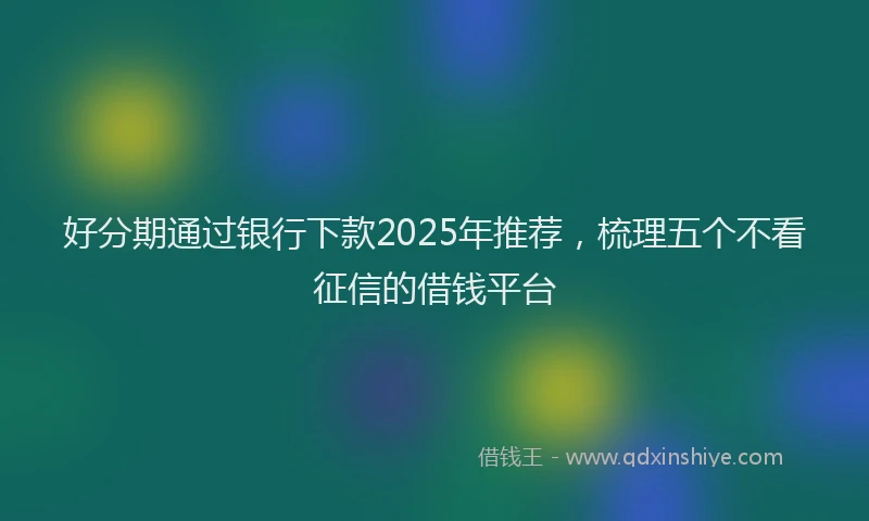 好分期通过银行下款2025年推荐，梳理五个不看征信的借钱平台