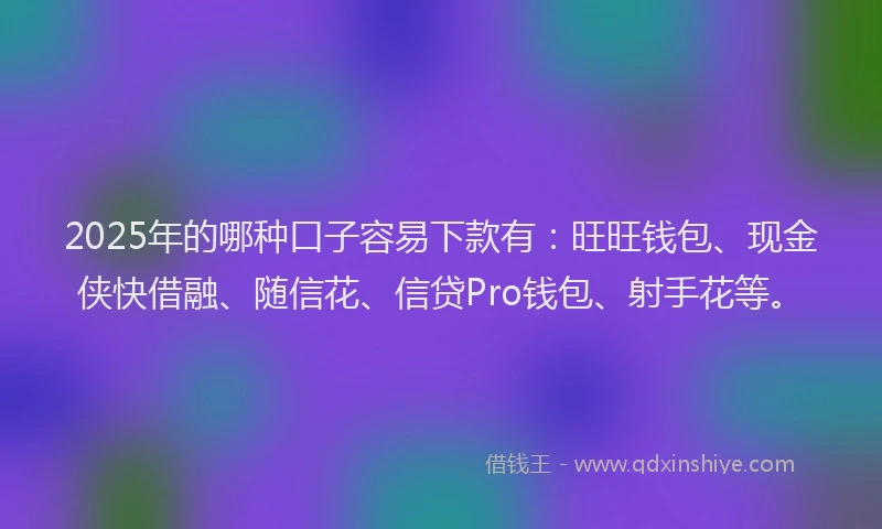2025年的哪种口子容易下款有：旺旺钱包、现金侠快借融、随信花、信贷Pro钱包、射手花等。