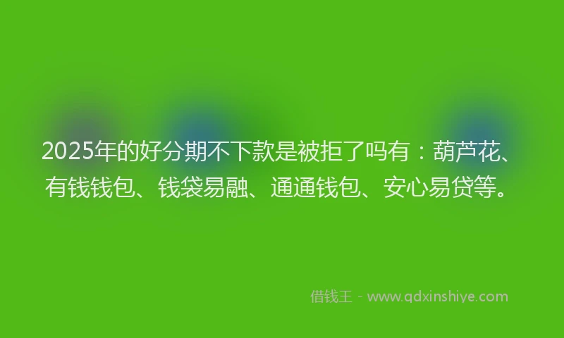 2025年的好分期不下款是被拒了吗有：葫芦花、有钱钱包、钱袋易融、通通钱包、安心易贷等。