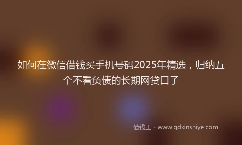 如何在微信借钱买手机号码2025年精选，归纳五个不看负债的长期网贷口子