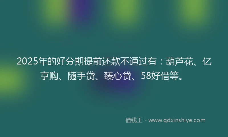 2025年的好分期提前还款不通过有：葫芦花、亿享购、随手贷、臻心贷、58好借等。