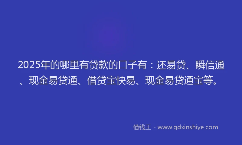 2025年的哪里有贷款的口子有：还易贷、瞬信通、现金易贷通、借贷宝快易、现金易贷通宝等。