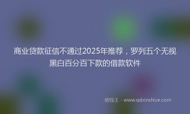 商业贷款征信不通过2025年推荐，罗列五个无视黑白百分百下款的借款软件