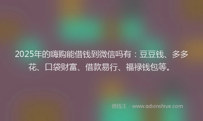 2025年的嗨购能借钱到微信吗有：豆豆钱、多多花、口袋财富、借款易行、福禄钱包等。