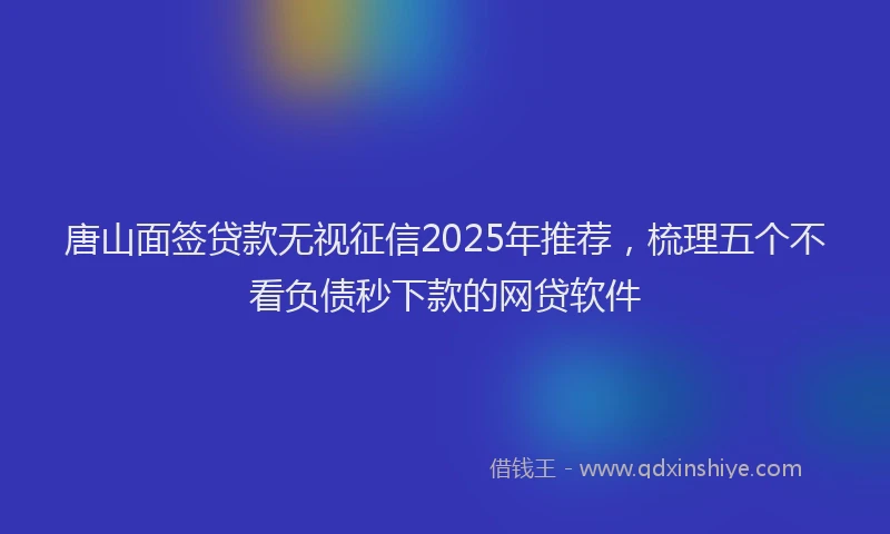 唐山面签贷款无视征信2025年推荐，梳理五个不看负债秒下款的网贷软件