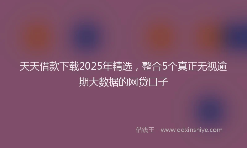 天天借款下载2025年精选，整合5个真正无视逾期大数据的网贷口子