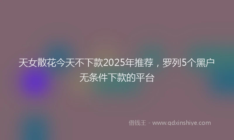天女散花今天不下款2025年推荐，罗列5个黑户无条件下款的平台