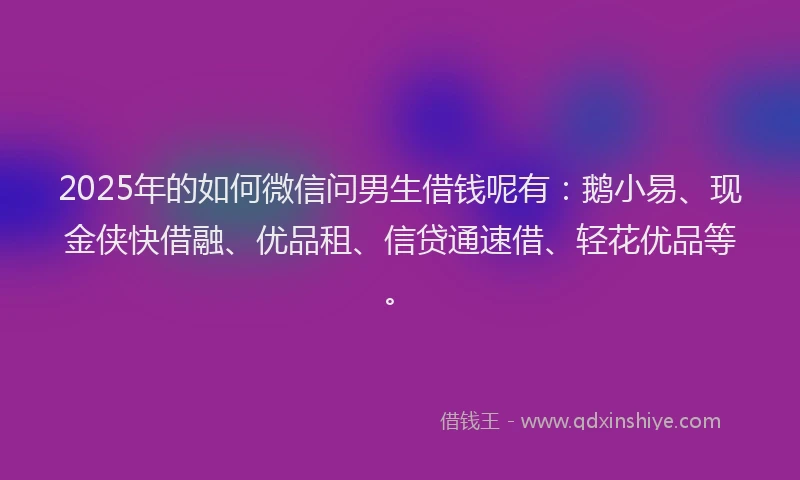 2025年的如何微信问男生借钱呢有：鹅小易、现金侠快借融、优品租、信贷通速借、轻花优品等。