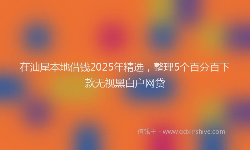 在汕尾本地借钱2025年精选，整理5个百分百下款无视黑白户网贷