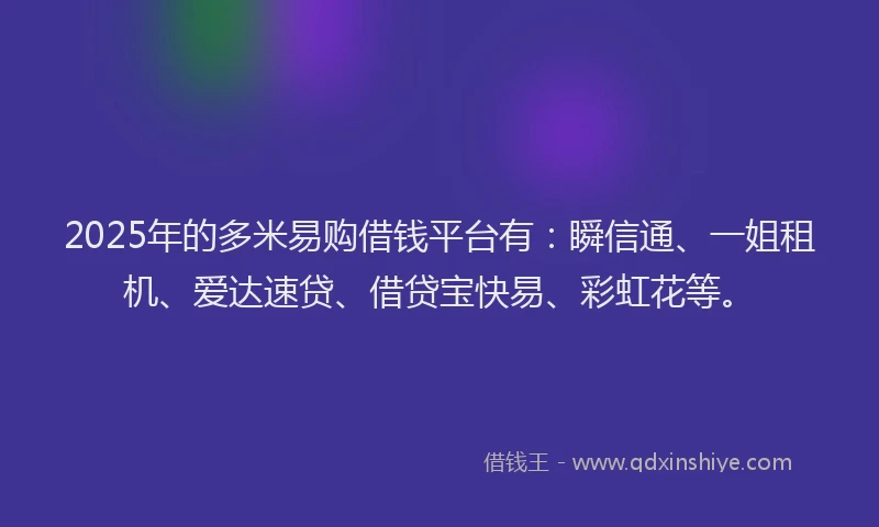 2025年的多米易购借钱平台有：瞬信通、一姐租机、爱达速贷、借贷宝快易、彩虹花等。