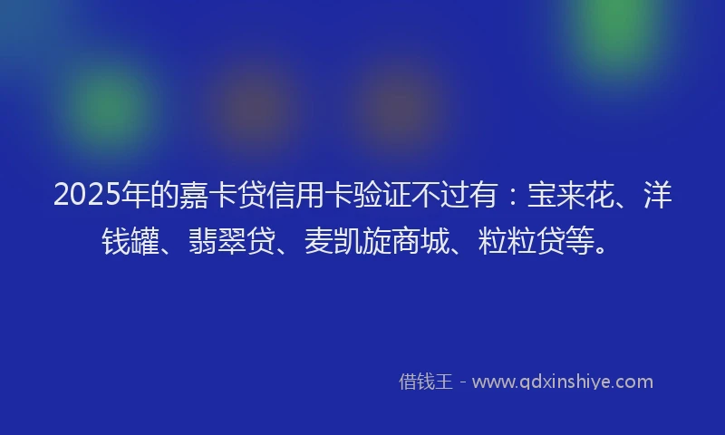 2025年的嘉卡贷信用卡验证不过有：宝来花、洋钱罐、翡翠贷、麦凯旋商城、粒粒贷等。