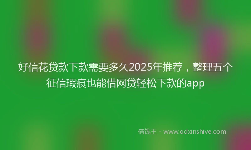 好信花贷款下款需要多久2025年推荐，整理五个征信瑕疵也能借网贷轻松下款的app