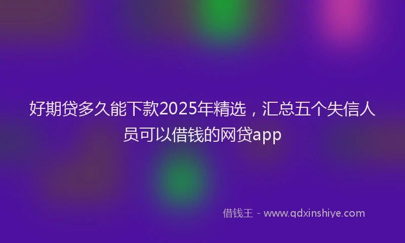 好期贷多久能下款2025年精选，汇总五个失信人员可以借钱的网贷app