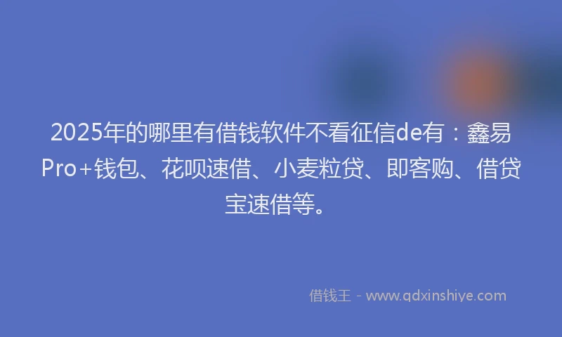 2025年的哪里有借钱软件不看征信de有：鑫易Pro+钱包、花呗速借、小麦粒贷、即客购、借贷宝速借等。