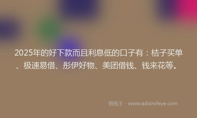 2025年的好下款而且利息低的口子有：桔子买单、极速易借、彤伊好物、美团借钱、钱来花等。