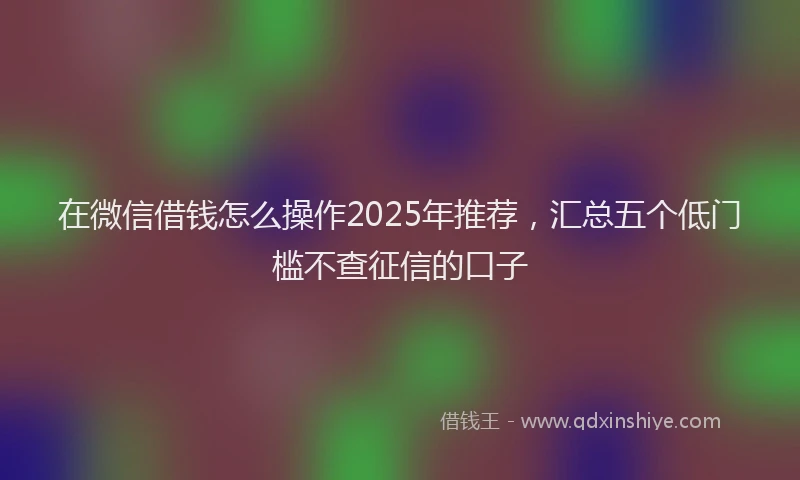 在微信借钱怎么操作2025年推荐，汇总五个低门槛不查征信的口子