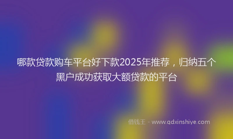 哪款贷款购车平台好下款2025年推荐，归纳五个黑户成功获取大额贷款的平台
