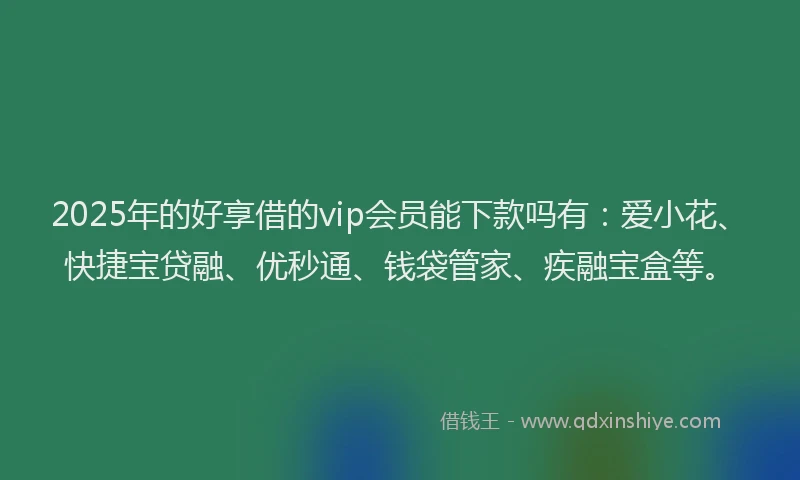 2025年的好享借的vip会员能下款吗有：爱小花、快捷宝贷融、优秒通、钱袋管家、疾融宝盒等。