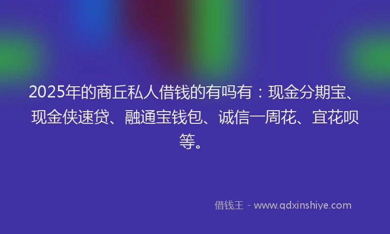 2025年的商丘私人借钱的有吗有：现金分期宝、现金侠速贷、融通宝钱包、诚信一周花、宜花呗等。