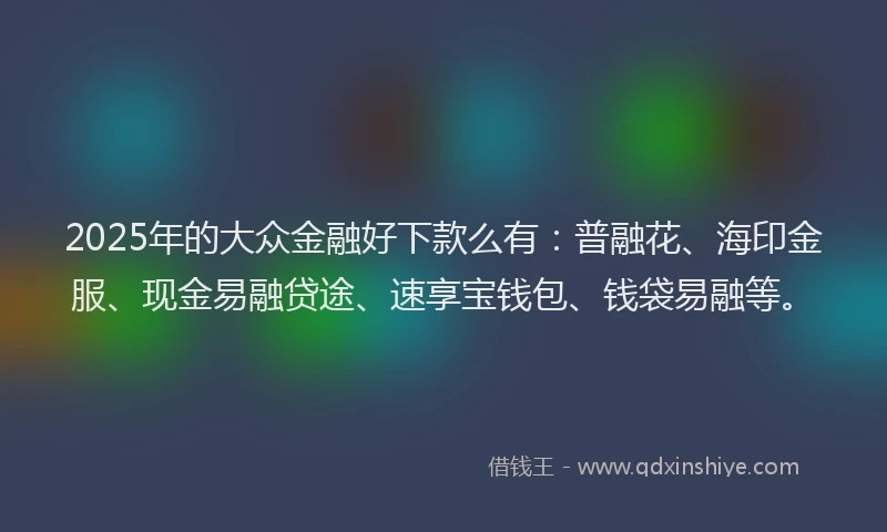 2025年的大众金融好下款么有：普融花、海印金服、现金易融贷途、速享宝钱包、钱袋易融等。