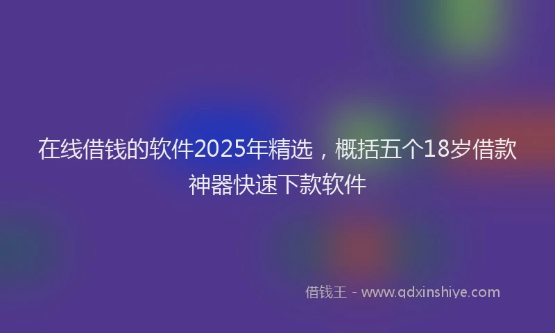 在线借钱的软件2025年精选，概括五个18岁借款神器快速下款软件