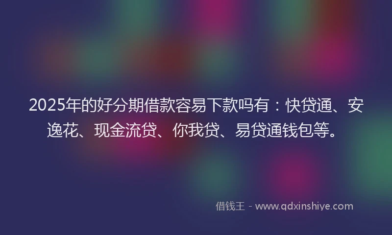 2025年的好分期借款容易下款吗有：快贷通、安逸花、现金流贷、你我贷、易贷通钱包等。