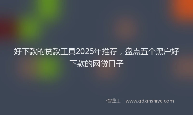 好下款的贷款工具2025年推荐，盘点五个黑户好下款的网贷口子
