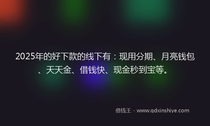 2025年的好下款的线下有：现用分期、月亮钱包、天天金、借钱快、现金秒到宝等。