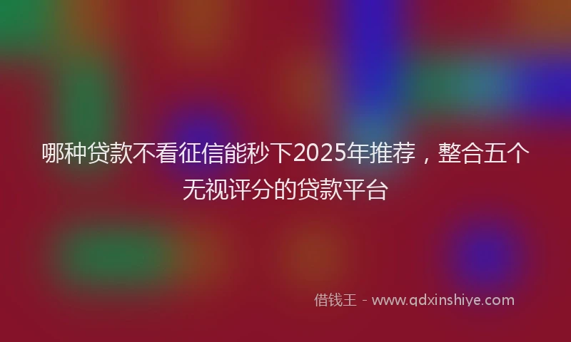 哪种贷款不看征信能秒下2025年推荐，整合五个无视评分的贷款平台
