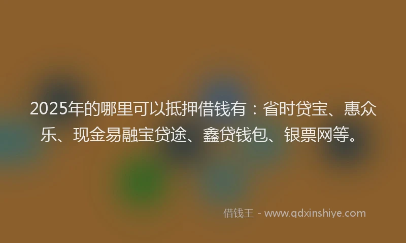 2025年的哪里可以抵押借钱有：省时贷宝、惠众乐、现金易融宝贷途、鑫贷钱包、银票网等。