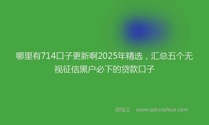 哪里有714口子更新啊2025年精选，汇总五个无视征信黑户必下的贷款口子
