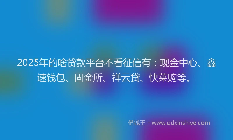 2025年的啥贷款平台不看征信有：现金中心、鑫速钱包、固金所、祥云贷、快莱购等。