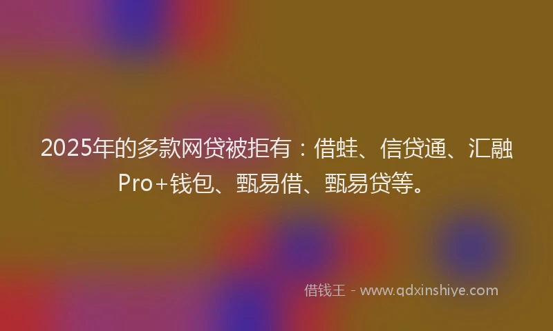 2025年的多款网贷被拒有：借蛙、信贷通、汇融Pro+钱包、甄易借、甄易贷等。