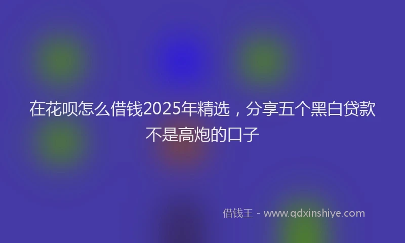 在花呗怎么借钱2025年精选，分享五个黑白贷款不是高炮的口子