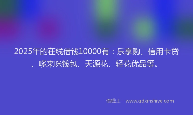 2025年的在线借钱10000有：乐享购、信用卡贷、哆来咪钱包、天源花、轻花优品等。