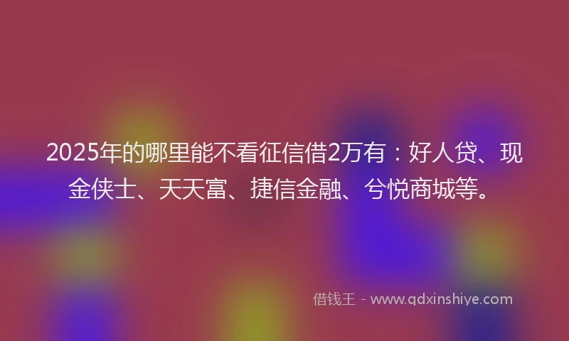 2025年的哪里能不看征信借2万有：好人贷、现金侠士、天天富、捷信金融、兮悦商城等。