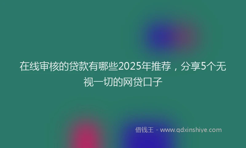 在线审核的贷款有哪些2025年推荐，分享5个无视一切的网贷口子