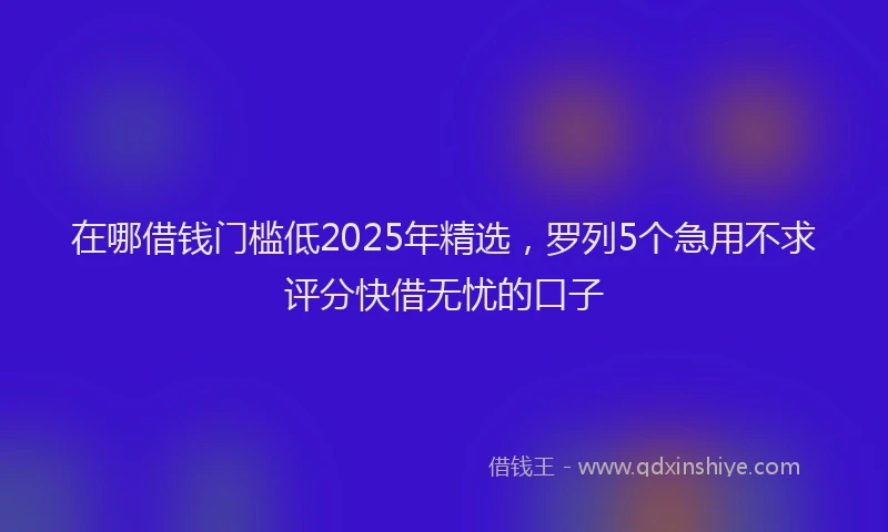 在哪借钱门槛低2025年精选，罗列5个急用不求评分快借无忧的口子