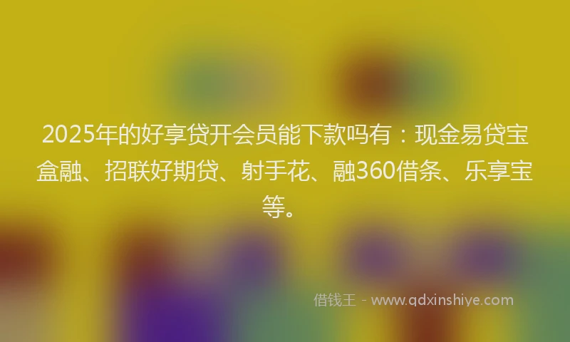 2025年的好享贷开会员能下款吗有：现金易贷宝盒融、招联好期贷、射手花、融360借条、乐享宝等。