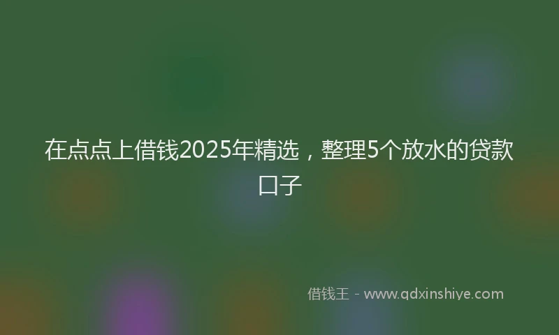 在点点上借钱2025年精选，整理5个放水的贷款口子