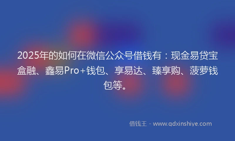 2025年的如何在微信公众号借钱有：现金易贷宝盒融、鑫易Pro+钱包、享易达、臻享购、菠萝钱包等。