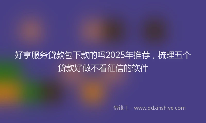 好享服务贷款包下款的吗2025年推荐，梳理五个贷款好做不看征信的软件