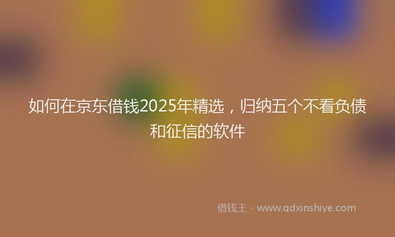 如何在京东借钱2025年精选，归纳五个不看负债和征信的软件