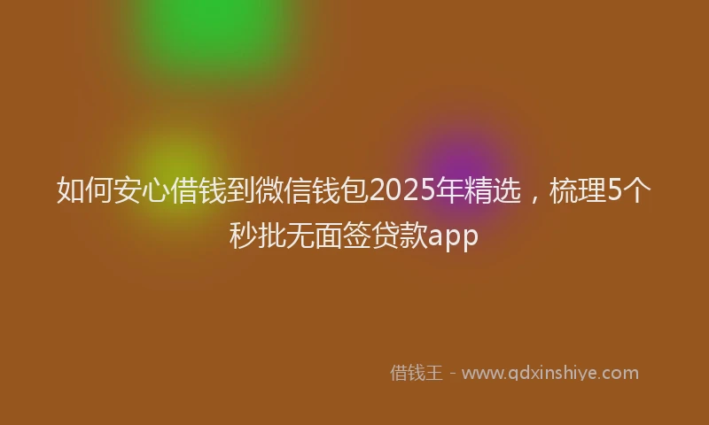 如何安心借钱到微信钱包2025年精选，梳理5个秒批无面签贷款app