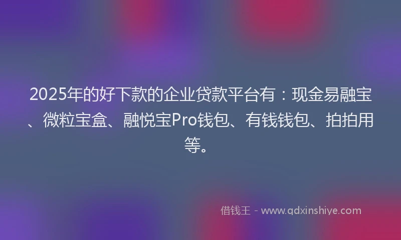 2025年的好下款的企业贷款平台有：现金易融宝、微粒宝盒、融悦宝Pro钱包、有钱钱包、拍拍用等。