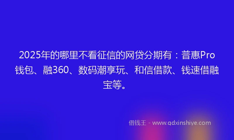 2025年的哪里不看征信的网贷分期有：普惠Pro钱包、融360、数码潮享玩、和信借款、钱速借融宝等。